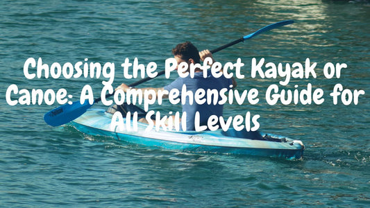 Choosing the Perfect Kayak or Canoe: A Comprehensive Guide for All Skill Levels